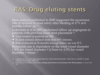  Meta analysis published in 2000 suggested the recurrence
rate of stenosis in renal artery after stenting at 17% at 6
months follow up. (1)
 Lederman et al in 2001 performed follow up angiogram in
patients with previous renal stent placement (2)
:
 Total number of patients are 300.
 In stent stenosis defined more than 50% stenosis.
 Risk of stenosis at 16 months average follow up was 21%.
 Restenosis rate is dependent on the renal vessel diameter
( 36% for vessel diameter < 4.5mm vs. 6.5% for vessel
diameter > 6mm). (2)
(1) Leertouwer TC, et al, Stent placement for renal arterial stenosis: where do we stand? A meta-
analysis, Radiology. 2000 Jul.
(2) Lederman, et al, Primary renal artery stenting: characteristics and outcomes after 363 procedures, Am Heart J 2001
Aug.
 