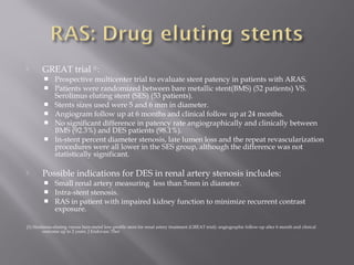  GREAT trial (1)
:
 Prospective multicenter trial to evaluate stent patency in patients with ARAS.
 Patients were randomized between bare metallic stent(BMS) (52 patients) VS.
Serolimus eluting stent (SES) (53 patients).
 Stents sizes used were 5 and 6 mm in diameter.
 Angiogram follow up at 6 months and clinical follow up at 24 months.
 No significant difference in patency rate angiographically and clinically between
BMS (92.3%) and DES patients (98.1%).
 In-stent percent diameter stenosis, late lumen loss and the repeat revascularization
procedures were all lower in the SES group, although the difference was not
statistically significant.
 Possible indications for DES in renal artery stenosis includes:
 Small renal artery measuring less than 5mm in diameter.
 Intra-stent stenosis.
 RAS in patient with impaired kidney function to minimize recurrent contrast
exposure.
(1) Sirolimus-eluting versus bare-metal low-profile stent for renal artery treatment (GREAT trial): angiographic follow-up after 6 month and clinical
outcome up to 2 years. J Endovasc Ther
 