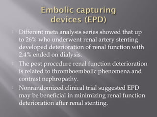  Different meta analysis series showed that up
to 26% who underwent renal artery stenting
developed deterioration of renal function with
2.4% ended on dialysis.
 The post procedure renal function deterioration
is related to thromboembolic phenomena and
contrast nephropathy.
 Nonrandomized clinical trial suggested EPD
may be beneficial in minimizing renal function
deterioration after renal stenting.
 