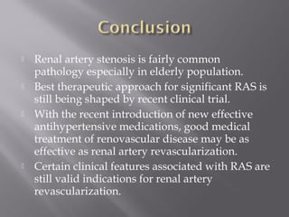  Renal artery stenosis is fairly common
pathology especially in elderly population.
 Best therapeutic approach for significant RAS is
still being shaped by recent clinical trial.
 With the recent introduction of new effective
antihypertensive medications, good medical
treatment of renovascular disease may be as
effective as renal artery revascularization.
 Certain clinical features associated with RAS are
still valid indications for renal artery
revascularization.
 