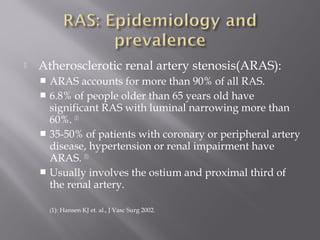  Atherosclerotic renal artery stenosis(ARAS):
 ARAS accounts for more than 90% of all RAS.
 6.8% of people older than 65 years old have
significant RAS with luminal narrowing more than
60%. (1)
 35-50% of patients with coronary or peripheral artery
disease, hypertension or renal impairment have
ARAS. (1)
 Usually involves the ostium and proximal third of
the renal artery.
(1): Hansen KJ et. al., J Vasc Surg 2002.
 