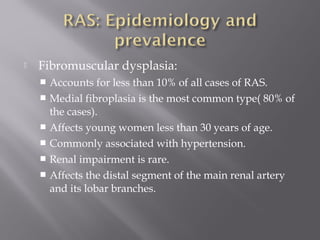  Fibromuscular dysplasia:
 Accounts for less than 10% of all cases of RAS.
 Medial fibroplasia is the most common type( 80% of
the cases).
 Affects young women less than 30 years of age.
 Commonly associated with hypertension.
 Renal impairment is rare.
 Affects the distal segment of the main renal artery
and its lobar branches.
 