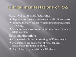  Cardiovascular manifestations:
 Hypertension, usually severe and difficult to control.
 Flash pulmonary edema without underlying cardiac
pathology.
 Acute coronary syndrome in the absence of coronary
artery disease.
 Renal manifestations:
 Acute renal failure after starting ACEI treatment.
 Unexplained gradual onset of renal failure,
occasionally resulting in ESRD.
 Unexplained asymmetric small kidney.
 