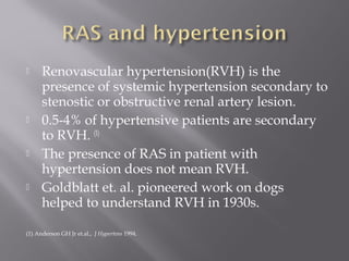  Renovascular hypertension(RVH) is the
presence of systemic hypertension secondary to
stenostic or obstructive renal artery lesion.
 0.5-4% of hypertensive patients are secondary
to RVH. (1)
 The presence of RAS in patient with
hypertension does not mean RVH.
 Goldblatt et. al. pioneered work on dogs
helped to understand RVH in 1930s.
(1) Anderson GH Jr et.al., J Hypertens 1994.
 