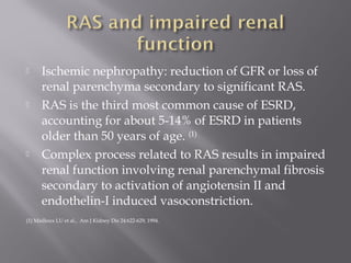  Ischemic nephropathy: reduction of GFR or loss of
renal parenchyma secondary to significant RAS.
 RAS is the third most common cause of ESRD,
accounting for about 5-14% of ESRD in patients
older than 50 years of age. (1)
 Complex process related to RAS results in impaired
renal function involving renal parenchymal fibrosis
secondary to activation of angiotensin II and
endothelin-I induced vasoconstriction.
(1) Mailloux LU et al., Am J Kidney Dis 24:622-629, 1994.
 
