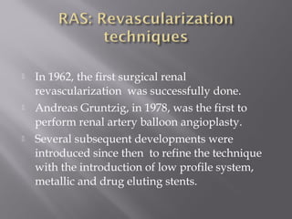  In 1962, the first surgical renal
revascularization was successfully done.
 Andreas Gruntzig, in 1978, was the first to
perform renal artery balloon angioplasty.
 Several subsequent developments were
introduced since then to refine the technique
with the introduction of low profile system,
metallic and drug eluting stents.
 
