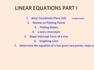 LINEAR EQUATIONS PART I
1. Basic Coordinate Plane Info
2. Review on Plotting Points
3. Finding Slopes
4. x and y intercepts
5. Slope-Intercept Form of a Line
6. Graphing Lines
7. Determine the equation of a line given two points, slope an
Assignments
 