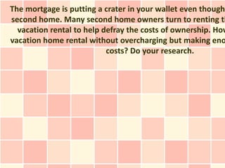 The mortgage is putting a crater in your wallet even though
second home. Many second home owners turn to renting th
  vacation rental to help defray the costs of ownership. How
vacation home rental without overcharging but making eno
                           costs? Do your research.
 