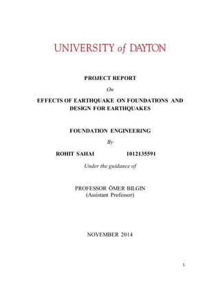 1
PROJECT REPORT
On
EFFECTS OF EARTHQUAKE ON FOUNDATIONS AND
DESIGN FOR EARTHQUAKES
FOUNDATION ENGINEERING
By
ROHIT SAHAI 1012135591
Under the guidance of
PROFESSOR ÖMER BILGIN
(Assistant Professor)
NOVEMBER 2014
 