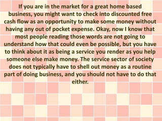 If you are in the market for a great home based
  business, you might want to check into discounted free
cash flow as an opportunity to make some money without
 having any out of pocket expense. Okay, now I know that
    most people reading those words are not going to
understand how that could even be possible, but you have
to think about it as being a service you render as you help
 someone else make money. The service sector of society
  does not typically have to shell out money as a routine
part of doing business, and you should not have to do that
                           either.
 