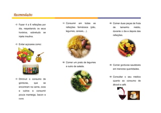 Recomendações
 Fazer 4 a 6 refeições por
dia, respeitando os seus
horários,

sobretudo

se

 Consumir

em

todas

as

 Comer duas peças de fruta

refeições farináceos (pão,

de

legumes, cereais,...).

durante o dia e depois das

tamanho

médio,

refeições.

injeta insulina.
 Evitar açúcares como:

 Comer um prato de legumes
e outro de salada.

 Comer gorduras saudáveis
em menores quantidades.

 Diminuir o consumo de
gorduras,

que

se

encontram na carne, ovos
e

outros

e

consumir

pouca manteiga, bacon e
ovos.

 Consultar o seu médico
quanto ao consumo de
álcool e café.

 