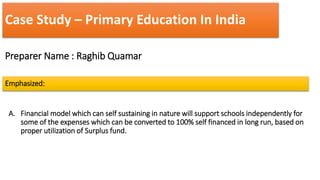 Case Study – Primary Education In India
Preparer Name : Raghib Quamar
Emphasized:
A. Financial model which can self sustaining in nature will support schools independently for
some of the expenses which can be converted to 100% self financed in long run, based on
proper utilization of Surplus fund.
 