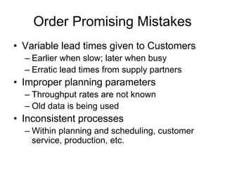 Order Promising Mistakes
• Variable lead times given to Customers
– Earlier when slow; later when busy
– Erratic lead times from supply partners
• Improper planning parameters
– Throughput rates are not known
– Old data is being used
• Inconsistent processes
– Within planning and scheduling, customer
service, production, etc.
 