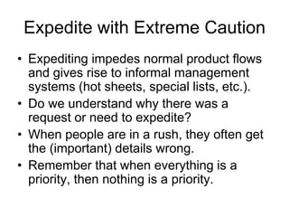 Expedite with Extreme Caution
• Expediting impedes normal product flows
and gives rise to informal management
systems (hot sheets, special lists, etc.).
• Do we understand why there was a
request or need to expedite?
• When people are in a rush, they often get
the (important) details wrong.
• Remember that when everything is a
priority, then nothing is a priority.
 