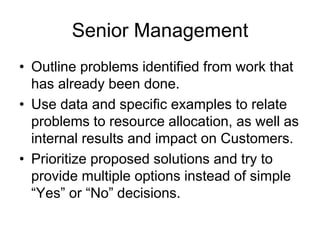 Senior Management
• Outline problems identified from work that
has already been done.
• Use data and specific examples to relate
problems to resource allocation, as well as
internal results and impact on Customers.
• Prioritize proposed solutions and try to
provide multiple options instead of simple
“Yes” or “No” decisions.
 