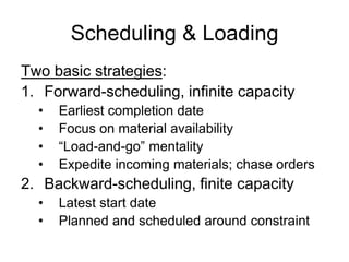 Scheduling & Loading
Two basic strategies:
1. Forward-scheduling, infinite capacity
• Earliest completion date
• Focus on material availability
• “Load-and-go” mentality
• Expedite incoming materials; chase orders
2. Backward-scheduling, finite capacity
• Latest start date
• Planned and scheduled around constraint
 