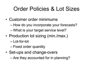 Order Policies & Lot Sizes
• Customer order minimums
– How do you incorporate your forecasts?
– What is your target service level?
• Production lot sizing (min./max.)
– Lot-for-lot
– Fixed order quantity
• Set-ups and change-overs
– Are they accounted for in planning?
 
