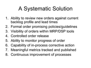 A Systematic Solution
1. Ability to review new orders against current
backlog profile and lead times
2. Formal order promising policies/guidelines
3. Visibility of orders within MRP/DSP tools
4. Controlled order release
5. Ability to monitor progress of order
6. Capability of in-process corrective action
7. Meaningful metrics tracked and published
8. Continuous improvement of processes
 