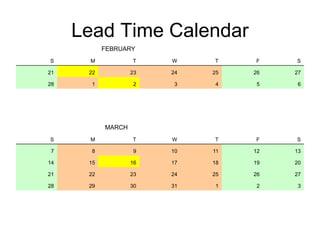 Lead Time Calendar
FEBRUARY
S M T W T F S
21 22 23 24 25 26 27
28 1 2 3 4 5 6
MARCH
S M T W T F S
7 8 9 10 11 12 13
14 15 16 17 18 19 20
21 22 23 24 25 26 27
28 29 30 31 1 2 3
 