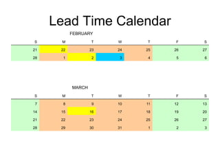 Lead Time Calendar
FEBRUARY
S M T W T F S
21 22 23 24 25 26 27
28 1 2 3 4 5 6
MARCH
S M T W T F S
7 8 9 10 11 12 13
14 15 16 17 18 19 20
21 22 23 24 25 26 27
28 29 30 31 1 2 3
 