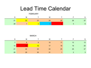 Lead Time Calendar
FEBRUARY
S M T W T F S
21 22 23 24 25 26 27
28 1 2 3 4 5 6
MARCH
S M T W T F S
7 8 9 10 11 12 13
14 15 16 17 18 19 20
21 22 23 24 25 26 27
28 29 30 31 1 2 3
 