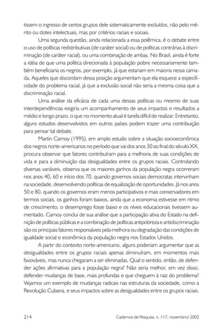 tissem o ingresso de certos grupos dele sistematicamente excluídos, não pelo mé-
rito ou dotes intelectuais, mas por critérios raciais e sociais.
       Uma segunda questão, ainda relacionada a essa polêmica, é o debate entre
o uso de políticas redistributivas (de caráter social) ou de políticas contrárias à discri-
minação (de caráter racial), ou uma combinação de ambas. No Brasil, ainda é forte
a idéia de que uma política direcionada à população pobre necessariamente tam-
bém beneficiaria os negros, por exemplo, já que estariam em maioria nessa cama-
da. Aqueles que discordam dessa posição argumentam que ela esquece a especifi-
cidade do problema racial, já que a exclusão social não seria a mesma coisa que a
discriminação racial.
       Uma análise da eficácia de cada uma dessas políticas ou mesmo de suas
interdependências exigiria um acompanhamento de seus impactos e resultados a
médio e longo prazo, o que no momento atual é tarefa difícil de realizar. Entretanto,
alguns estudos desenvolvidos em outros países podem trazer uma contribuição
para pensar tal debate.
       Martin Carnoy (1995), em amplo estudo sobre a situação socioeconômica
dos negros norte-americanos no período que vai dos anos 30 ao final do século XX,
procura observar que fatores contribuíram para a melhoria de suas condições de
vida e para a diminuição das desigualdades entre os grupos raciais. Controlando
diversas variáveis, observa que os maiores ganhos da população negra ocorreram
nos anos 40, 60 e início dos 70, quando governos sociais democratas intervinham
na sociedade, desenvolvendo políticas de equalização de oportunidades. Já nos anos
50 e 80, quando os governos eram menos participativos e mais conservadores em
termos sociais, os ganhos foram baixos, ainda que a economia estivesse em ritmo
de crescimento, o desemprego fosse baixo e os níveis educacionais tivessem au-
mentado. Carnoy conclui de sua análise que a participação ativa do Estado na defi-
nição de políticas públicas e a combinação de políticas antipobreza e antidiscriminação
são os principais fatores responsáveis pela melhora ou degradação das condições de
igualdade social e econômica da população negra nos Estados Unidos.
       A partir do contexto norte-americano, alguns poderiam argumentar que as
desigualdades entre os grupos raciais apenas diminuíram, em momentos mais
favováveis, mas nunca chegaram a ser eliminadas. Qual o sentido, então, de defen-
der ações afirmativas para a população negra? Não seria melhor, em vez disso,
defender mudanças de base, mais profundas e que cheguem à raiz do problema?
Vejamos um exemplo de mudanças radicais nas estruturas da sociedade, como a
Revolução Cubana, e seus impactos sobre as desigualdades entre os grupos raciais.



214                                            Cadernos de Pesquisa, n. 117, novembro/ 2002
 