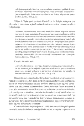 ...eliminar desigualdades historicamente acumuladas, garantindo a igualdade de opor-
        tunidades e tratamento, bem como compensar perdas provocadas pela discrimina-
        ção e marginalização, decorrentes de motivos raciais, étnicos, religiosos, de gênero
        e outros. (Santos, 1999, p.25)

        William L. Taylor, participante da Conferência de Bellagio, esforça-se por
diferenciar o conceito de ação afirmativa de outros conceitos, como reparação e
redistribuição.

        O primeiro, necessariamente, inclui como beneficiários de seus programas todos os
        membros do grupo prejudicado. O segundo, por sua vez, pressupõe como critério
        suficiente (ou mesmo exclusivo) a carência econômica ou socioeconômica dos mem-
        bros do grupo em questão, independentemente dos motivos dessa carência. A ação
        afirmativa diferenciar-se-ia, no primeiro caso, porque “...em programas de ação afir-
        mativa, o pertencimento a um determinado grupo não é suficiente para que alguém
        seja beneficiado; outros critérios iniciais de mérito devem ser satisfeitos para que
        alguém seja qualificado para empregos ou posições..”. Já em relação à redistribuição,
        ela distingue-se por configurar-se em medida de justiça, a qual constitui-se em argu-
        mento legal para seu pleito, tal como a jurisprudência norte-americana a consagrou.
        (Contins, Sant’Ana, 1996, p.210)

       E a ação afirmativa teria:

        ...como função específica a promoção de oportunidades iguais para pessoas vitima-
        das por discriminação. Seu objetivo é, portanto, o de fazer com que os beneficiados
        possam vir a competir efetivamente por serviços educacionais e por posições no
        mercado de trabalho. (Contins, Sant’Ana, 1996, p.210)

       De acordo com essa distinção, não basta ser membro de um grupo discrimi-
nado; é necessário que, além disso, o indivíduo possua determinadas qualificações.
Esse é um importante aspecto da ação afirmativa e tem suscitado algumas contro-
vérsias que discutiremos posteriormente. Outro ponto que Taylor estabelece é
que a ação afirmativa não é especificamente uma política compensatória redistributiva,
pois ela exige que a carência socioeconômica dos indivíduos seja identificada como
conseqüência da discriminação racial, étnica ou sexual, seu problema central. Mas
como determinar essa relação (entre discriminação e desigualdades sociais de al-
guns grupos) diante da complexidade das relações sociais e da permanência históri-
ca de algumas estruturas na sociedade?
       O estudo histórico de James Jones Jr. (1993) traz uma contribuição à questão
da relação entre discriminação e desigualdades sociais, ao separar o que chama de



Cadernos de Pesquisa, n. 117, novembro/ 2002                                            201
 