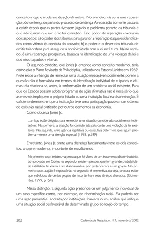 conceito antigo e moderno de ação afirmativa. No primeiro, ela seria uma repara-
ção pós-sentença ou parte do processo de sentença. A reparação somente passaria
a existir depois que as partes tivessem julgado o problema perante os tribunais e
que admitissem que um erro foi cometido. Esse poder de reparação envolveria
dois aspectos: a) o poder dos tribunais para garantir a reparação daqueles identifica-
dos como vítimas da conduta do acusado; b) o poder e o dever dos tribunais de
emitir tais ordens para assegurar a conformidade com a lei no futuro. Nesse senti-
do, é uma reparação prospectiva, baseada na identificação de uma violação da lei e
dos seus culpados e vítimas.
        O segundo conceito, que Jones Jr. entende como conceito moderno, teria
como eixo o Plano Revisado da Philadelphia, utilizado nos Estados Unidos em 1969.
Nele existe a intenção de remediar uma situação indesejável socialmente, porém a
questão não é formulada em termos da identificação individual de culpados e víti-
mas; ela relaciona-se, antes, à conformação de um problema social existente. Para
que os Estados possam adotar programas de ação afirmativa não é necessário que
as mesmas impliquem o próprio Estado ou uma instituição local na discriminação. É
suficiente demonstrar que a instituição teve uma participação passiva num sistema
de exclusão racial praticado por outros elementos da economia.
        Como observa Jones Jr.,

       ...ambas estão dirigidas para remediar uma situação considerada socialmente inde-
       sejável. Na primeira, a situação foi considerada pela corte uma violação da lei exis-
       tente. Na segunda, uma agência legislativa ou executiva determina que algum pro-
       blema merece uma atenção especial. (1993, p.349)

       Entretanto, Jones Jr. omite uma diferença fundamental entre os dois concei-
tos, antigo e moderno, importante de ressaltarmos:

       No primeiro caso, existe uma pessoa que foi vítima de um tratamento discriminatório,
       comprovado em Corte; no segundo, existem pessoas que têm grande probabilida-
       de estatística de virem a ser discriminadas, por pertencerem a um grupo. No pri-
       meiro caso, a ação é reparatória; no segundo, é preventiva, ou seja, procura evitar
       que indivíduos de certos grupos de risco tenham seus direitos alienados. (Guima-
       rães, 1999, p.154)

      Nessa distinção, a segunda ação prescinde de um julgamento individual de
um caso específico como, por exemplo, de discriminação racial. Ela poderia ser
uma ação preventiva, adotada por instituições, baseada numa análise que indique
uma situação social desfavorável de determinado grupo ao longo do tempo.



202                                            Cadernos de Pesquisa, n. 117, novembro/ 2002
 