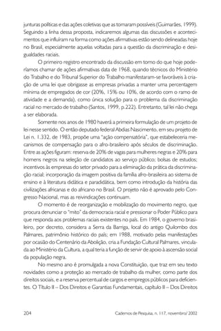 junturas políticas e das ações coletivas que as tornaram possíveis (Guimarães, 1999).
Seguindo a linha dessa proposta, indicaremos algumas das discussões e aconteci-
mentos que influíram na forma como ações afirmativas estão sendo delineadas hoje
no Brasil, especialmente aquelas voltadas para a questão da discriminação e desi-
gualdades raciais.
         O primeiro registro encontrado da discussão em torno do que hoje pode-
ríamos chamar de ações afirmativas data de 1968, quando técnicos do Ministério
do Trabalho e do Tribunal Superior do Trabalho manifestaram-se favoráveis à cria-
ção de uma lei que obrigasse as empresas privadas a manter uma percentagem
mínima de empregados de cor (20%, 15% ou 10%, de acordo com o ramo de
atividade e a demanda), como única solução para o problema da discriminação
racial no mercado de trabalho (Santos, 1999, p.222). Entretanto, tal lei não chega
a ser elaborada.
         Somente nos anos de 1980 haverá a primeira formulação de um projeto de
lei nesse sentido. O então deputado federal Abdias Nascimento, em seu projeto de
Lei n. 1.332, de 1983, propõe uma “ação compensatória”, que estabeleceria me-
canismos de compensação para o afro-brasileiro após séculos de discriminação.
Entre as ações figuram: reserva de 20% de vagas para mulheres negras e 20% para
homens negros na seleção de candidatos ao serviço público; bolsas de estudos;
incentivos às empresas do setor privado para a eliminação da prática da discrimina-
ção racial; incorporação da imagem positiva da família afro-brasileira ao sistema de
ensino e à literatura didática e paradidática, bem como introdução da história das
civilizações africanas e do africano no Brasil. O projeto não é aprovado pelo Con-
gresso Nacional, mas as reivindicações continuam.
         O momento é de reorganização e mobilização do movimento negro, que
procura denunciar o “mito” da democracia racial e pressionar o Poder Público para
que responda aos problemas raciais existentes no país. Em 1984, o governo brasi-
leiro, por decreto, considera a Serra da Barriga, local do antigo Quilombo dos
Palmares, patrimônio histórico do país; em 1988, motivado pelas manifestações
por ocasião do Centenário da Abolição, cria a Fundação Cultural Palmares, vincula-
da ao Ministério da Cultura, a qual teria a função de servir de apoio à ascensão social
da população negra.
         No mesmo ano é promulgada a nova Constituição, que traz em seu texto
novidades como a proteção ao mercado de trabalho da mulher, como parte dos
direitos sociais, e a reserva percentual de cargos e empregos públicos para deficien-
tes. O Título II – Dos Direitos e Garantias Fundamentais, capítulo II – Dos Direitos



204                                          Cadernos de Pesquisa, n. 117, novembro/ 2002
 
