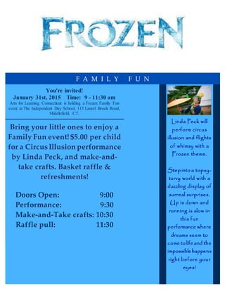 F A M I L Y F U N
You're invited!
January 31st, 2015 Time: 9 - 11:30 am
Arts for Learning Connecticut is holding a Frozen Family Fun
event at The Independent Day School, 115 Laurel Brook Road,
Middlefield, CT.
Bring your little ones to enjoy a
Family Fun event! $5.00 per child
for a CircusIllusion performance
by Linda Peck, and make-and-
take crafts. Basket raffle &
refreshments!
Doors Open: 9:00
Performance: 9:30
Make-and-Take crafts: 10:30
Raffle pull: 11:30
Linda Peck will
perform circus
illusion and flights
of whimsy with a
Frozen theme.
Step into a topsy-
turvy world with a
dazzling display of
surreal surprises.
Up is down and
running is slow in
this fun
performance where
dreams seem to
come to life and the
impossible happens
right before your
eyes!
 