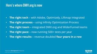 © 2007-2017 WiderFunnel Marketing Inc.
Tweet this: @chrisgoward #Awesome
Here’s where DMV.org is now
•  The right tech – with Adobe, Optimizely, Liftmap integrated
•  The right process – using Inﬁnity Optimization Process
•  The right team – integrated DMV.org and WiderFunnel teams
•  The right pace – now running 500+ tests per year
•  The right results – revenue doubled four years in a row
 