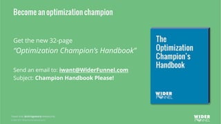 © 2007-2017 WiderFunnel Marketing Inc.
Tweet this: @chrisgoward #Awesome
Become an optimization champion
Get the new 32-page
“Optimization Champion’s Handbook”
Send an email to: iwant@WiderFunnel.com
Subject: Champion Handbook Please!
 