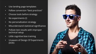 © 2007-2017 WiderFunnel Marketing Inc.
Tweet this: @chrisgoward #Awesome
•  Use landing page templates
•  Follow conversion “best practices”
•  Choose tools before strategy
•  No experiments (!)
•  No personalization strategy
•  Misunderstand statistical signiﬁcance
•  Pollute test results with improper
technical setup
•  Little cognitive bias training
•  Unaware of Design Of Experiments
(DOE)
 