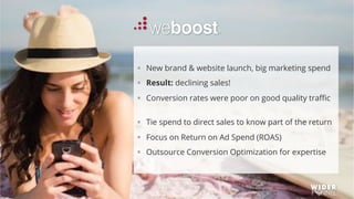© 2007-2017 WiderFunnel Marketing Inc.
Tweet to: @chrisgoward #Awesome
§  New brand & website launch, big marketing spend
§  Result: declining sales!
§  Conversion rates were poor on good quality traﬃc
§  Tie spend to direct sales to know part of the return
§  Focus on Return on Ad Spend (ROAS)
§  Outsource Conversion Optimization for expertise
 