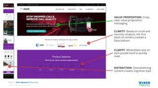 © 2007-2017 WiderFunnel Marketing Inc.
Tweet to: @chrisgoward #Awesome
CLARITY: Based on scroll and
heuristic analysis, the ﬁrst
block of content created a
false bottom.
CLARITY: White/black text on
dark purple hard to quickly
read.
VALUE PROPOSITION: Crisp,
clear value proposition
messaging.
DISTRACTION: Overwhelming
content creates cognitive load.
 