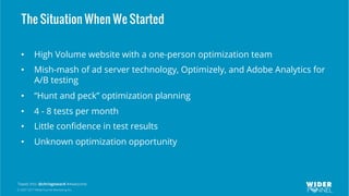 © 2007-2017 WiderFunnel Marketing Inc.
Tweet this: @chrisgoward #Awesome
The Situation When We Started
•  High Volume website with a one-person optimization team
•  Mish-mash of ad server technology, Optimizely, and Adobe Analytics for
A/B testing
•  “Hunt and peck” optimization planning
•  4 - 8 tests per month
•  Little conﬁdence in test results
•  Unknown optimization opportunity
 