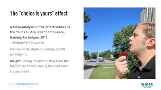 © 2007-2017 WiderFunnel Marketing Inc.
Tweet to: @chrisgoward #Awesome
The “choice is yours” effect
A Meta-Analysis of the Eﬀectiveness of
the “But You Are Free” Compliance-
Gaining Technique, 2012
– Christopher J Carpenter
Analysis of 42 studies involving 22,000
participants.
Insight: Telling the person they have the
freedom to choose nearly doubled sales
success rates.
 