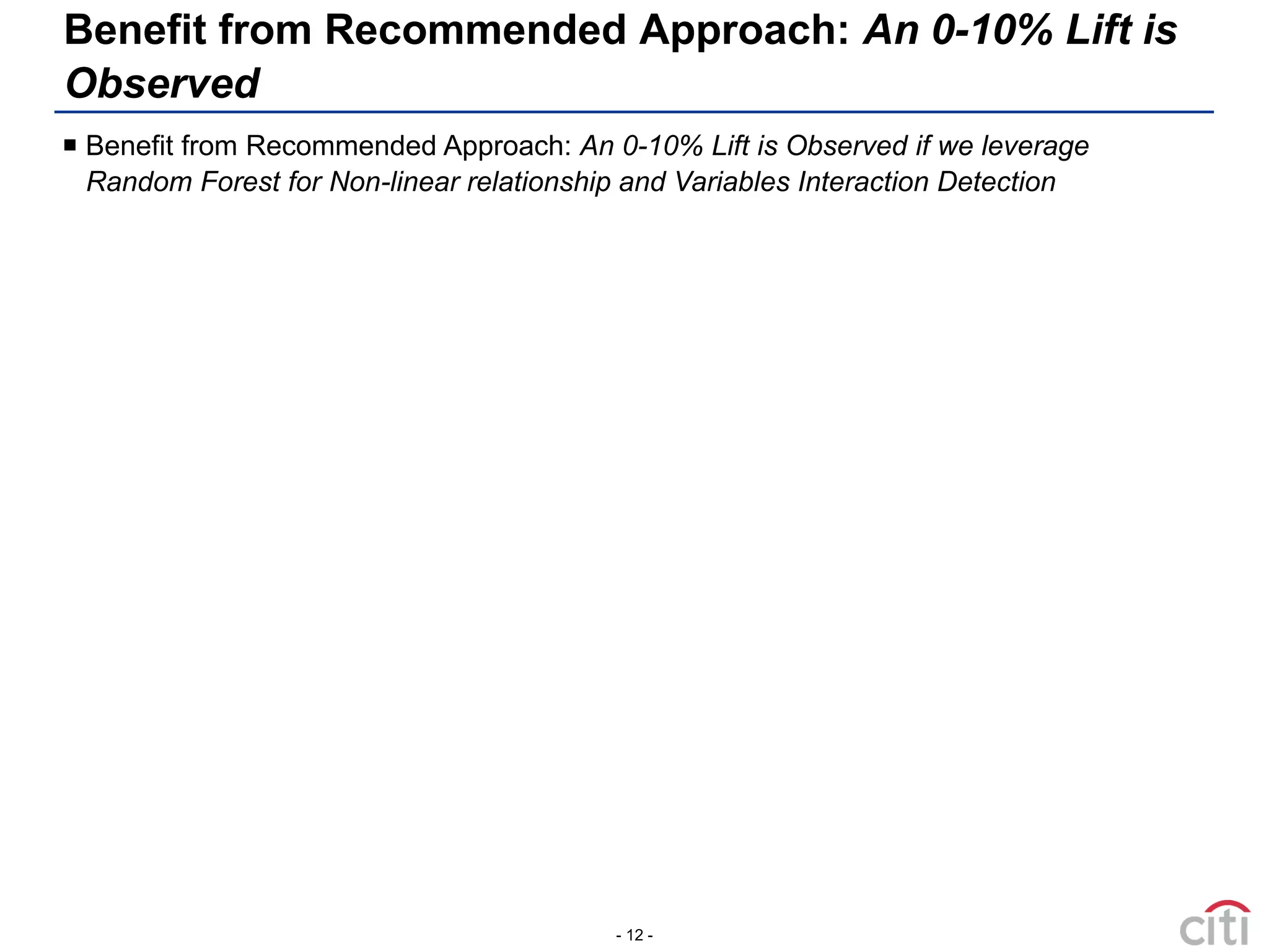 - 12 -
 Benefit from Recommended Approach: An 0-10% Lift is Observed if we leverage
Random Forest for Non-linear relationship and Variables Interaction Detection
Benefit from Recommended Approach: An 0-10% Lift is
Observed
 