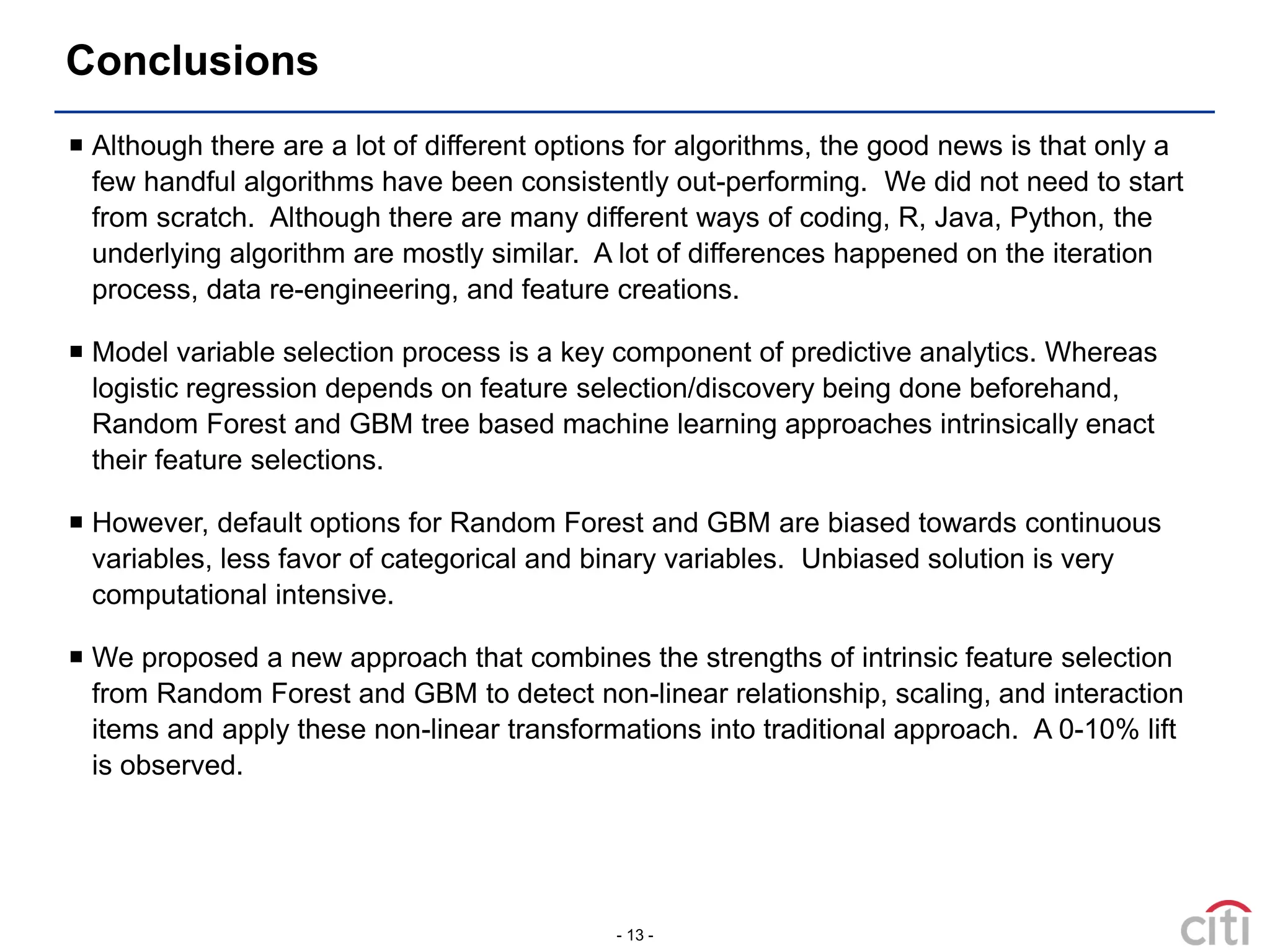 - 13 -
Conclusions
 Although there are a lot of different options for algorithms, the good news is that only a
few handful algorithms have been consistently out-performing. We did not need to start
from scratch. Although there are many different ways of coding, R, Java, Python, the
underlying algorithm are mostly similar. A lot of differences happened on the iteration
process, data re-engineering, and feature creations.
 Model variable selection process is a key component of predictive analytics. Whereas
logistic regression depends on feature selection/discovery being done beforehand,
Random Forest and GBM tree based machine learning approaches intrinsically enact
their feature selections.
 However, default options for Random Forest and GBM are biased towards continuous
variables, less favor of categorical and binary variables. Unbiased solution is very
computational intensive.
 We proposed a new approach that combines the strengths of intrinsic feature selection
from Random Forest and GBM to detect non-linear relationship, scaling, and interaction
items and apply these non-linear transformations into traditional approach. A 0-10% lift
is observed.
 