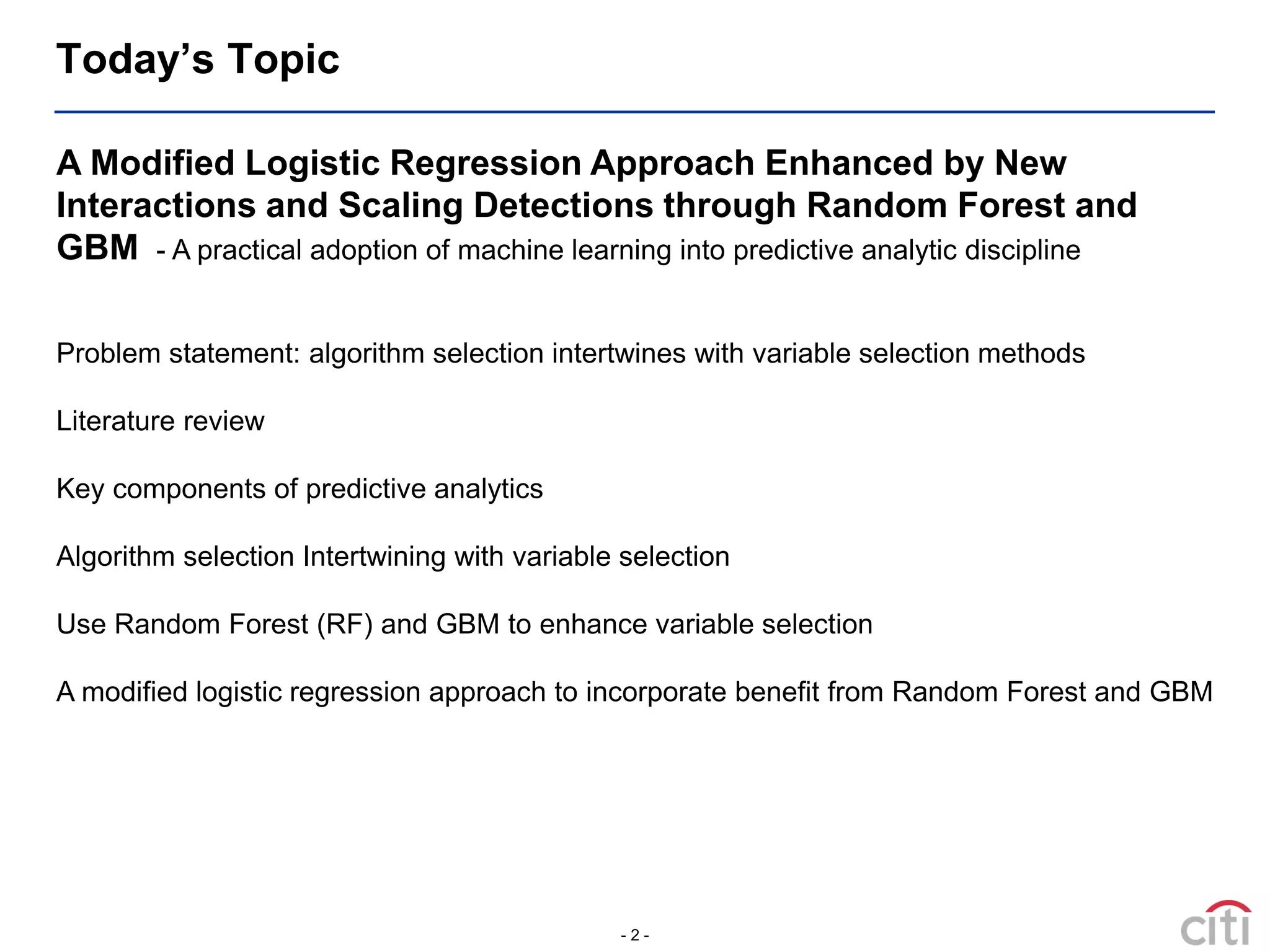 - 2 -
Today’s Topic
A Modified Logistic Regression Approach Enhanced by New
Interactions and Scaling Detections through Random Forest and
GBM - A practical adoption of machine learning into predictive analytic discipline
Problem statement: algorithm selection intertwines with variable selection methods
Literature review
Key components of predictive analytics
Algorithm selection Intertwining with variable selection
Use Random Forest (RF) and GBM to enhance variable selection
A modified logistic regression approach to incorporate benefit from Random Forest and GBM
 