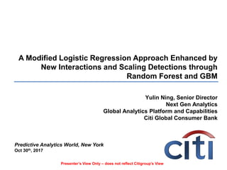 A Modified Logistic Regression Approach Enhanced by
New Interactions and Scaling Detections through
Random Forest and GBM
Yulin Ning, Senior Director
Next Gen Analytics
Global Analytics Platform and Capabilities
Citi Global Consumer Bank
Predictive Analytics World, New York
Oct 30th, 2017
Presenter’s View Only – does not reflect Citigroup’s View
 