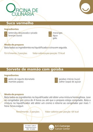 FICINA DE
CULINÁRIA
Suco vermelho
Sorvete de mamão com goiaba
beterraba descascada e picada
laranjas (suco)
morangos
água
gelo
2 100ml
½ 8
Ingredientes
Modo de preparo
Rendimento: 2 porções Valor calórico por porção: 73 kcal
Bata todos os ingredientes no liquidificador e sirva em seguida.
potes de iogurte desnatado
mamões papaia2 1
2 2
Ingredientes
Modo de preparo
Rendimento: 2 porções Valor calórico por porção: 64 kcal
Bata todos os ingredientes no liquidificador até obter uma mistura homogênea. Leve
ao congelador por cerca de 4 horas ou até que o preparo esteja congelado. Bata a
mistura no liquidificador até obter um creme e retorne ao congelador por mais 1
hora. Sirva a seguir.
goiabas inteiras (suco)
colher (sopa) de açúcar
 