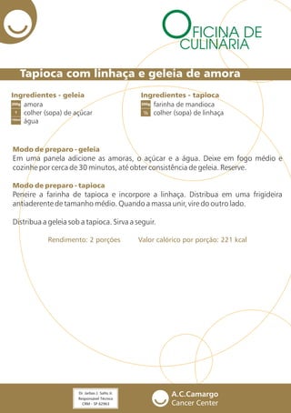 Tapioca com linhaça e geleia de amora
FICINA DE
CULINÁRIA
Ingredientes - geleia Ingredientes - tapioca
amora
colher (sopa) de açúcar
água
farinha de mandioca
colher (sopa) de linhaça1
200g
150ml
200g
½
Modo de preparo - geleia
Modo de preparo - tapioca
Rendimento: 2 porções Valor calórico por porção: 221 kcal
Em uma panela adicione as amoras, o açúcar e a água. Deixe em fogo médio e
cozinhe por cerca de 30 minutos, até obter consistência de geleia. Reserve.
Peneire a farinha de tapioca e incorpore a linhaça. Distribua em uma frigideira
antiaderente de tamanho médio. Quando a massa unir, vire do outro lado.
Distribua a geleia sob a tapioca. Sirva a seguir.
 