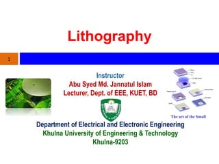 Lithography
Instructor
Abu Syed Md. Jannatul Islam
Lecturer, Dept. of EEE, KUET, BD
1
Department of Electrical and Electronic Engineering
Khulna University of Engineering & Technology
Khulna-9203
 