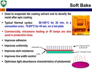 29
Soft Bake
 Used to evaporate the coating solvent and to densify the
resist after spin coating.
 Typical thermal cycles: 90-100°C for 20 min. in a
convection oven, 75-85°C for 45 sec. on a hot plate
 Commercially, microwave heating or IR lamps are also
used in production lines.
 Improves adhesion
 Improves uniformity
 Improves etch resistance
 Improves line width control
 Optimizes light absorbance characteristics of photoresist
 