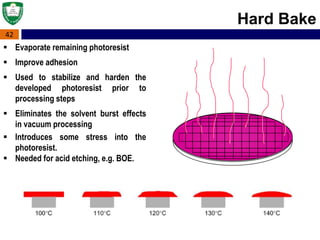 42
Hard Bake
 Evaporate remaining photoresist
 Improve adhesion
 Used to stabilize and harden the
developed photoresist prior to
processing steps
 Eliminates the solvent burst effects
in vacuum processing
 Introduces some stress into the
photoresist.
 Needed for acid etching, e.g. BOE.
 