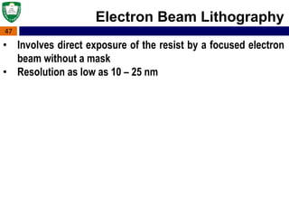 47
Electron Beam Lithography
• Involves direct exposure of the resist by a focused electron
beam without a mask
• Resolution as low as 10 – 25 nm
 