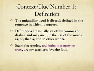 Context Clue Number 1:
Definition
The unfamiliar word is directly defined in the
sentence in which it appears.
Definitions are usually set off by commas or
dashes, and may include the use of the words,
as, or, that is, and in other words.
Example: Apples, red fruits that grow on
trees, are my teacher’s favorite food.
 