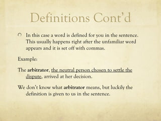 Definitions Cont’d
In this case a word is defined for you in the sentence.
This usually happens right after the unfamiliar word
appears and it is set off with commas.
Example:
The arbitrator, the neutral person chosen to settle the
dispute, arrived at her decision.
We don’t know what arbitrator means, but luckily the
definition is given to us in the sentence.
 