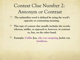 Context Clue Number 2:
Antonym or Contrast
The unfamiliar word is defined by using the word’s
opposite or contrasting meaning.
This type of context clue usually includes the words:
whereas, unlike, as opposed to, however, in contrast
to, but, on the other hand.
Example: Unlike Jen, who was easygoing, Jackie was
fastidious.
 